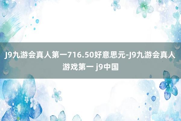 J9九游会真人第一716.50好意思元-J9九游会真人游戏第一 j9中国