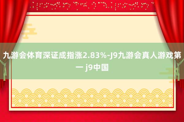 九游会体育深证成指涨2.83%-J9九游会真人游戏第一 j9中国