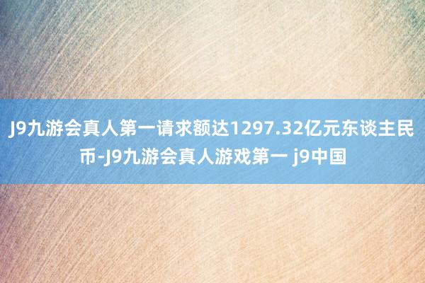 J9九游会真人第一请求额达1297.32亿元东谈主民币-J9九游会真人游戏第一 j9中国