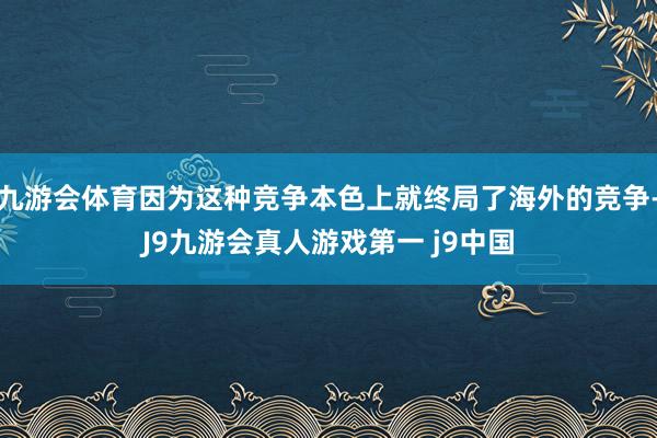 九游会体育因为这种竞争本色上就终局了海外的竞争-J9九游会真人游戏第一 j9中国