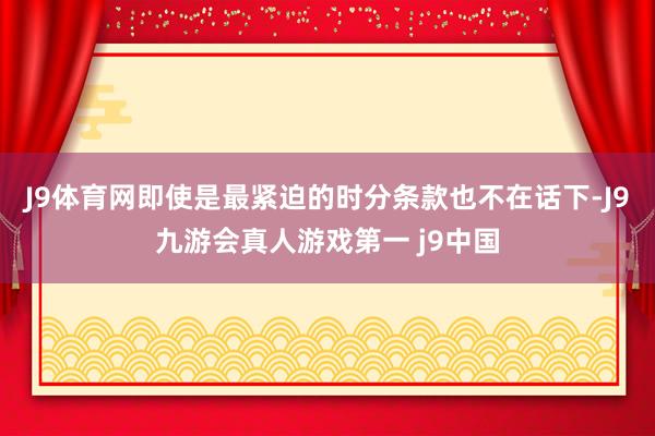 J9体育网即使是最紧迫的时分条款也不在话下-J9九游会真人游戏第一 j9中国