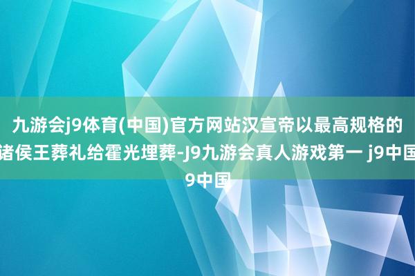 九游会j9体育(中国)官方网站汉宣帝以最高规格的诸侯王葬礼给霍光埋葬-J9九游会真人游戏第一 j9中国
