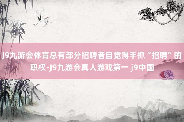 J9九游会体育总有部分招聘者自觉得手抓“招聘”的职权-J9九游会真人游戏第一 j9中国