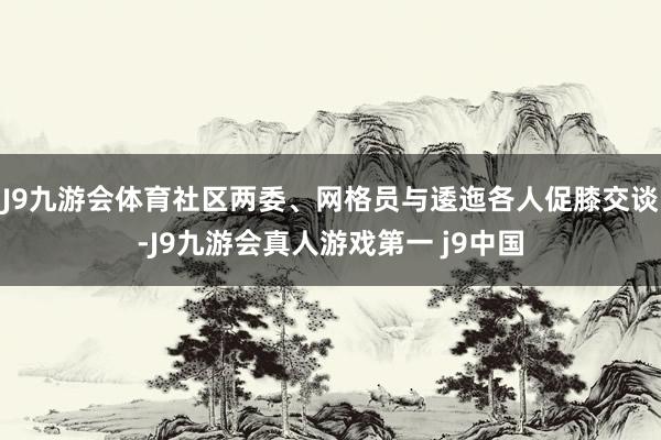 J9九游会体育社区两委、网格员与逶迤各人促膝交谈-J9九游会真人游戏第一 j9中国