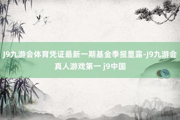 J9九游会体育凭证最新一期基金季报显露-J9九游会真人游戏第一 j9中国