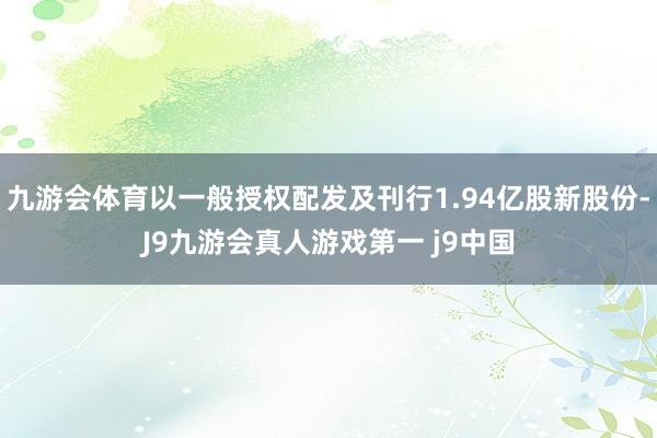 九游会体育以一般授权配发及刊行1.94亿股新股份-J9九游会真人游戏第一 j9中国
