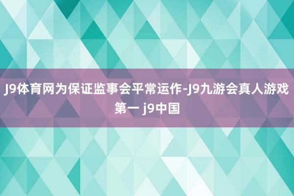 J9体育网为保证监事会平常运作-J9九游会真人游戏第一 j9中国