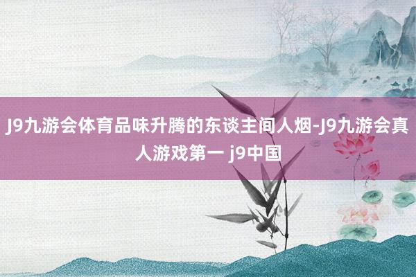 J9九游会体育品味升腾的东谈主间人烟-J9九游会真人游戏第一 j9中国