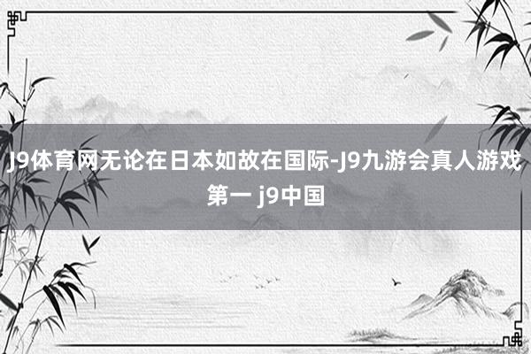 J9体育网无论在日本如故在国际-J9九游会真人游戏第一 j9中国