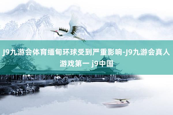 J9九游会体育缅甸环球受到严重影响-J9九游会真人游戏第一 j9中国