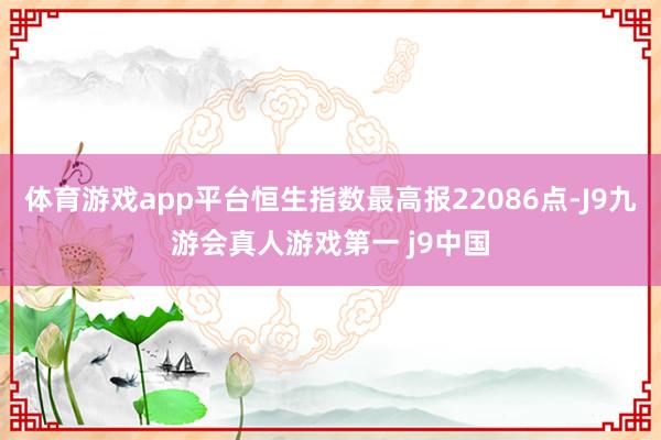 体育游戏app平台恒生指数最高报22086点-J9九游会真人游戏第一 j9中国