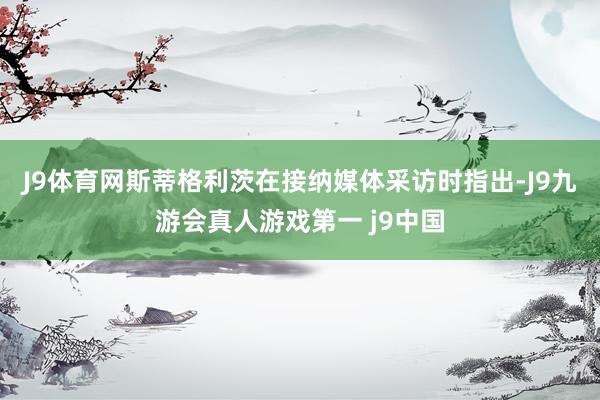 J9体育网　　斯蒂格利茨在接纳媒体采访时指出-J9九游会真人游戏第一 j9中国