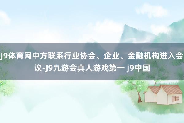 J9体育网中方联系行业协会、企业、金融机构进入会议-J9九游会真人游戏第一 j9中国