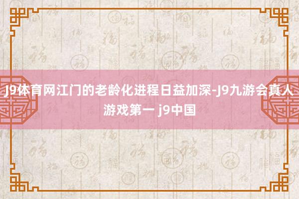 J9体育网江门的老龄化进程日益加深-J9九游会真人游戏第一 j9中国