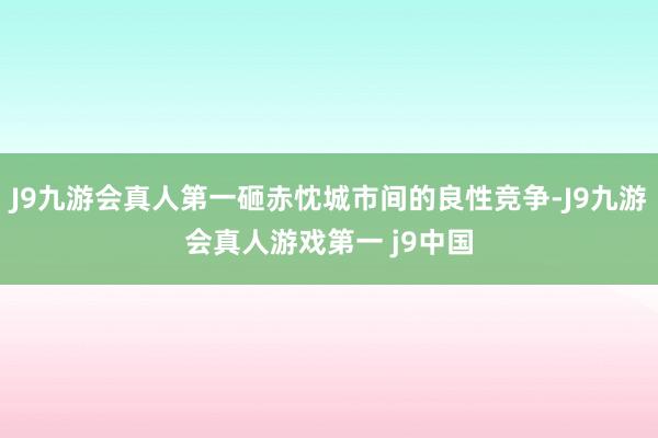 J9九游会真人第一砸赤忱城市间的良性竞争-J9九游会真人游戏第一 j9中国