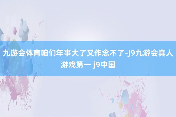 九游会体育咱们年事大了又作念不了-J9九游会真人游戏第一 j9中国