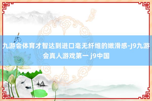 九游会体育才智达到进口毫无纤维的嫩滑感-J9九游会真人游戏第一 j9中国