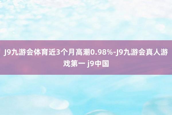J9九游会体育近3个月高潮0.98%-J9九游会真人游戏第一 j9中国