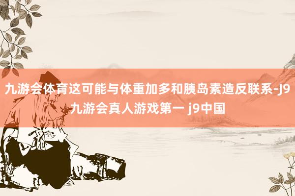 九游会体育这可能与体重加多和胰岛素造反联系-J9九游会真人游戏第一 j9中国