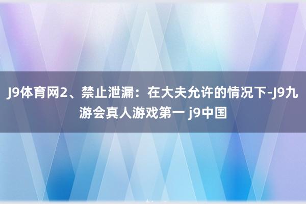 J9体育网2、禁止泄漏：在大夫允许的情况下-J9九游会真人游戏第一 j9中国