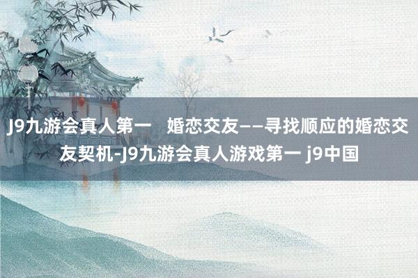 J9九游会真人第一   婚恋交友——寻找顺应的婚恋交友契机-J9九游会真人游戏第一 j9中国