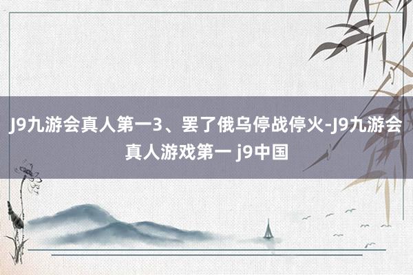 J9九游会真人第一3、罢了俄乌停战停火-J9九游会真人游戏第一 j9中国