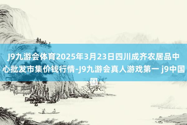 J9九游会体育2025年3月23日四川成齐农居品中心批发市集价钱行情-J9九游会真人游戏第一 j9中国