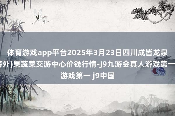 体育游戏app平台2025年3月23日四川成皆龙泉聚和(海外)果蔬菜交游中心价钱行情-J9九游会真人游戏第一 j9中国