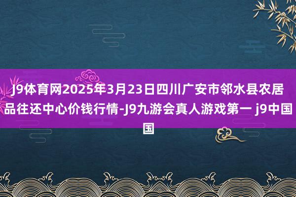 J9体育网2025年3月23日四川广安市邻水县农居品往还中心价钱行情-J9九游会真人游戏第一 j9中国