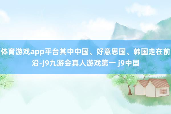 体育游戏app平台其中中国、好意思国、韩国走在前沿-J9九游会真人游戏第一 j9中国