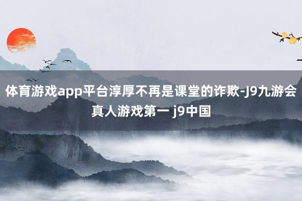 体育游戏app平台淳厚不再是课堂的诈欺-J9九游会真人游戏第一 j9中国