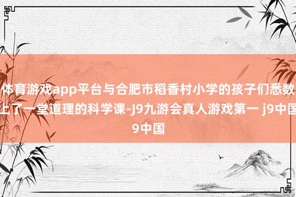 体育游戏app平台与合肥市稻香村小学的孩子们悉数上了一堂道理的科学课-J9九游会真人游戏第一 j9中国