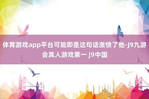 体育游戏app平台可能即是这句话激愤了他-J9九游会真人游戏第一 j9中国