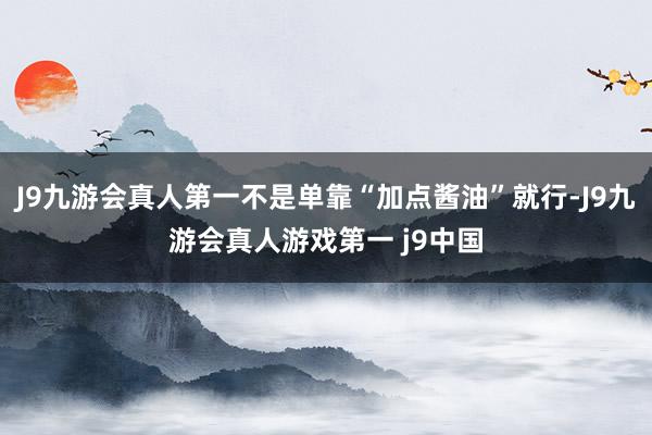 J9九游会真人第一不是单靠“加点酱油”就行-J9九游会真人游戏第一 j9中国