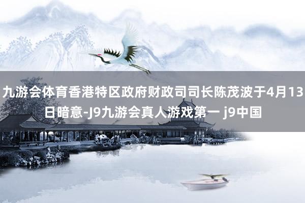 九游会体育香港特区政府财政司司长陈茂波于4月13日暗意-J9九游会真人游戏第一 j9中国