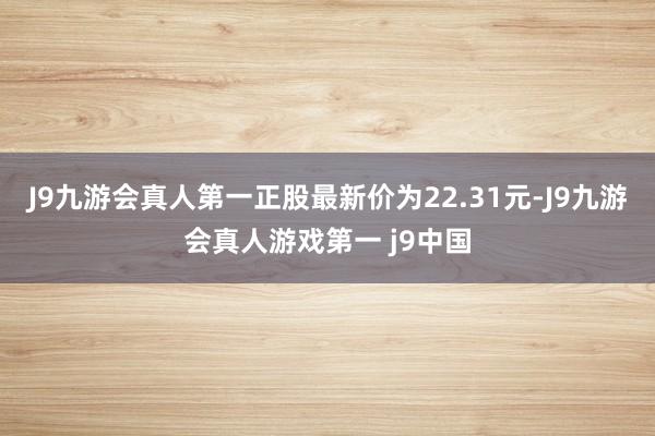J9九游会真人第一正股最新价为22.31元-J9九游会真人游戏第一 j9中国