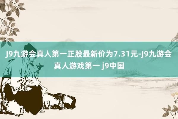 J9九游会真人第一正股最新价为7.31元-J9九游会真人游戏第一 j9中国