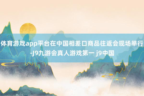 体育游戏app平台在中国相差口商品往返会现场举行-J9九游会真人游戏第一 j9中国