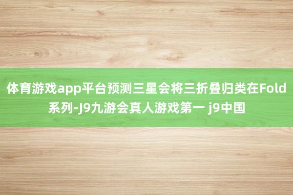 体育游戏app平台预测三星会将三折叠归类在Fold系列-J9九游会真人游戏第一 j9中国