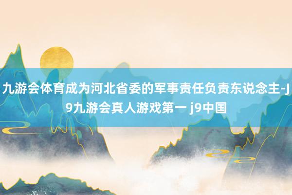 九游会体育成为河北省委的军事责任负责东说念主-J9九游会真人游戏第一 j9中国