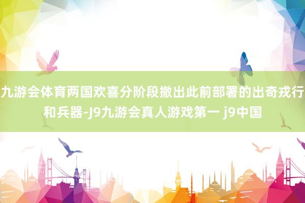 九游会体育两国欢喜分阶段撤出此前部署的出奇戎行和兵器-J9九游会真人游戏第一 j9中国