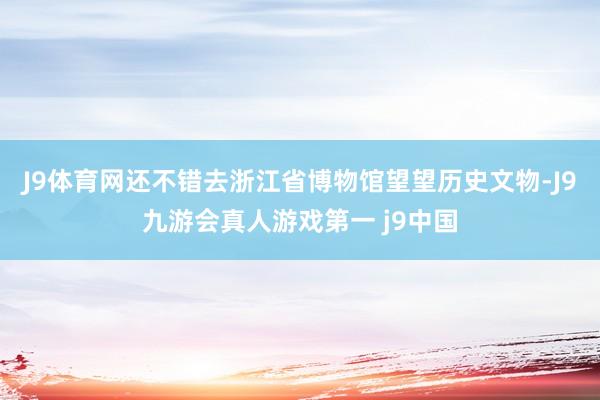 J9体育网还不错去浙江省博物馆望望历史文物-J9九游会真人游戏第一 j9中国