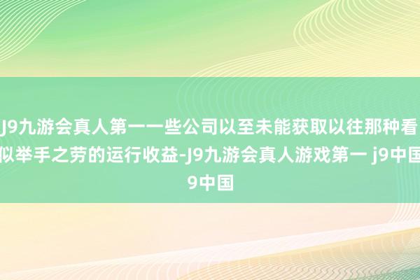 J9九游会真人第一一些公司以至未能获取以往那种看似举手之劳的运行收益-J9九游会真人游戏第一 j9中国