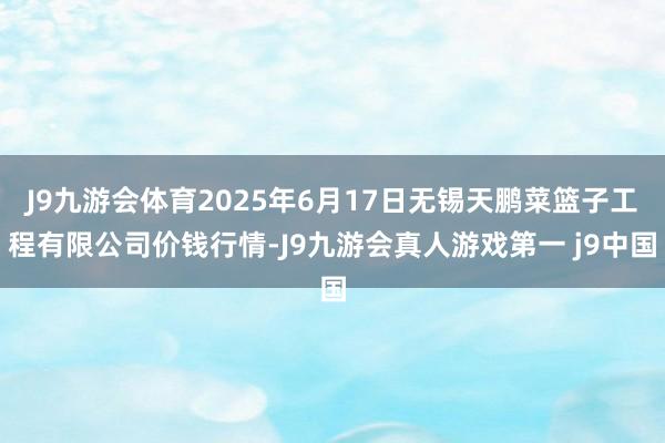 J9九游会体育2025年6月17日无锡天鹏菜篮子工程有限公司价钱行情-J9九游会真人游戏第一 j9中国