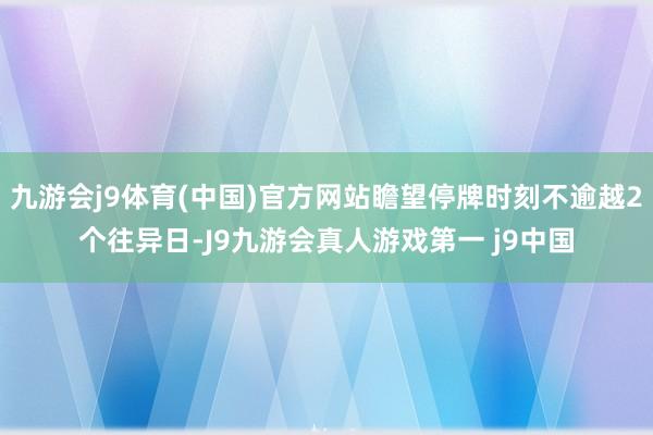 九游会j9体育(中国)官方网站瞻望停牌时刻不逾越2个往异日-J9九游会真人游戏第一 j9中国