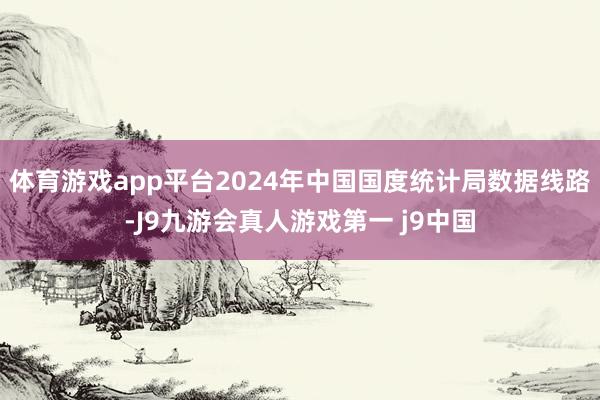 体育游戏app平台2024年中国国度统计局数据线路-J9九游会真人游戏第一 j9中国