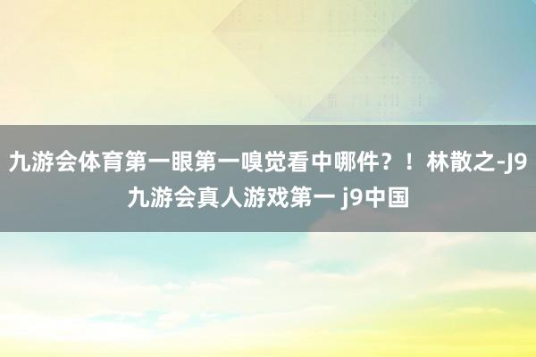 九游会体育第一眼第一嗅觉看中哪件？！林散之-J9九游会真人游戏第一 j9中国