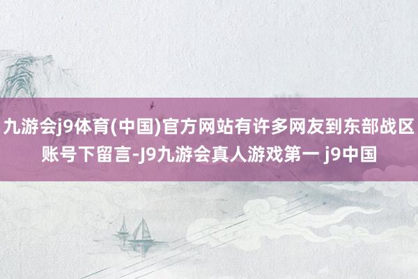 九游会j9体育(中国)官方网站有许多网友到东部战区账号下留言-J9九游会真人游戏第一 j9中国