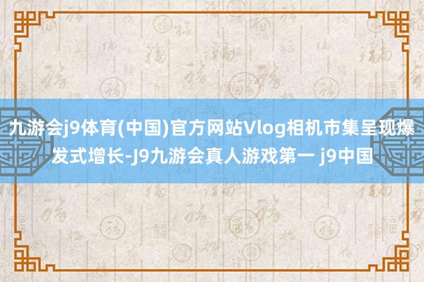 九游会j9体育(中国)官方网站Vlog相机市集呈现爆发式增长-J9九游会真人游戏第一 j9中国
