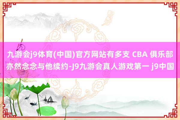 九游会j9体育(中国)官方网站有多支 CBA 俱乐部亦然念念与他续约-J9九游会真人游戏第一 j9中国